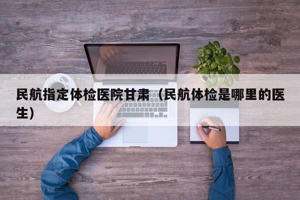 民航指定体检医院甘肃（民航体检是哪里的医生）