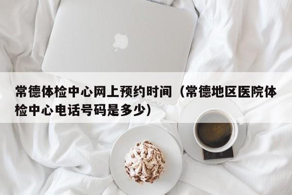 常德体检中心网上预约时间(常德地区医院体检中心电话号码是多少)