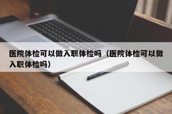 医院体检可以做入职体检吗(医院体检可以做入职体检吗)