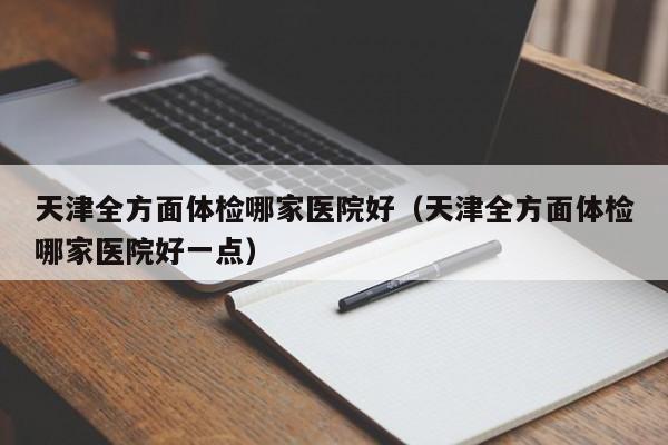 天津全方面体检哪家医院好(天津全方面体检哪家医院好一点)