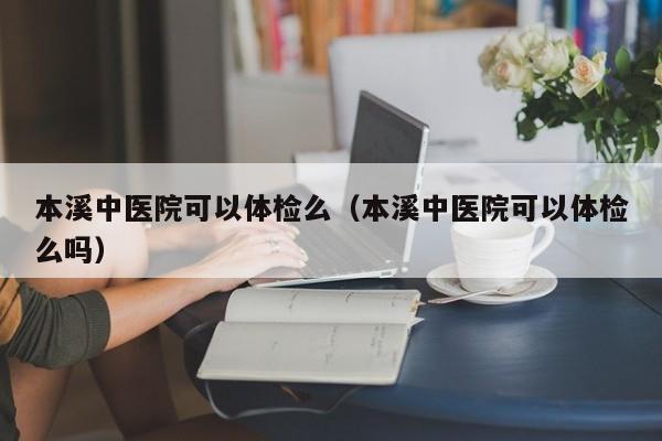 本溪中医院可以体检么(本溪中医院可以体检么吗)