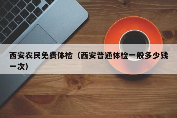 西安农民免费体检(西安普通体检一般多少钱一次)