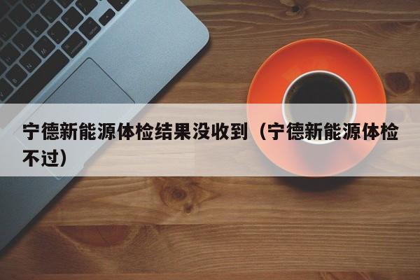 宁德新能源体检结果没收到(宁德新能源体检不过)