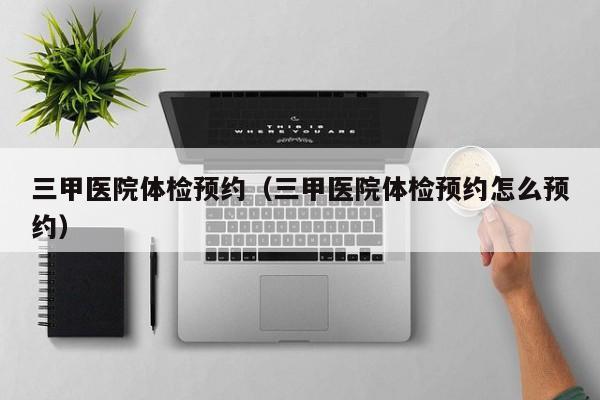 三甲医院体检预约(三甲医院体检预约怎么预约)