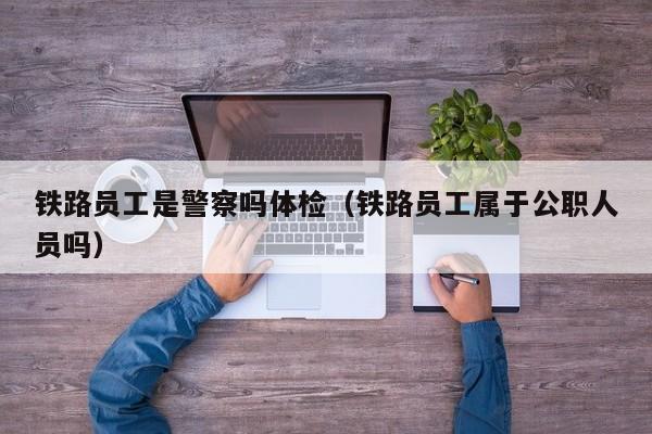 铁路员工是警察吗体检(铁路员工属于公职人员吗)