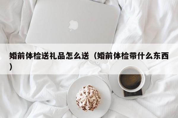 婚前体检送礼品怎么送（婚前体检带什么东西）