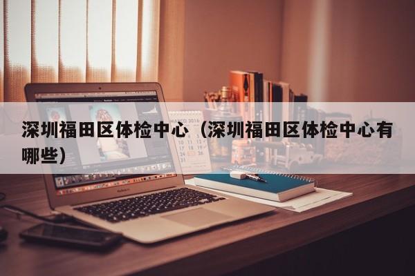深圳福田区体检中心(深圳福田区体检中心有哪些)
