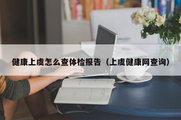 健康上虞怎么查体检报告（上虞健康网查询）