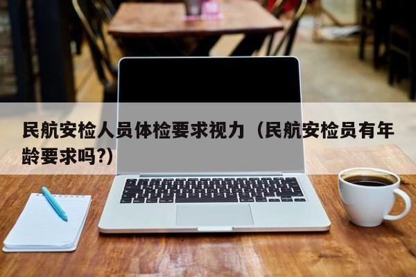 民航安检人员体检要求视力(民航安检员有年龄要求吗?)