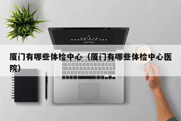 厦门有哪些体检中心(厦门有哪些体检中心医院)