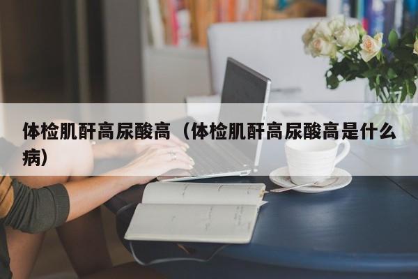 体检肌酐高尿酸高(体检肌酐高尿酸高是什么病)