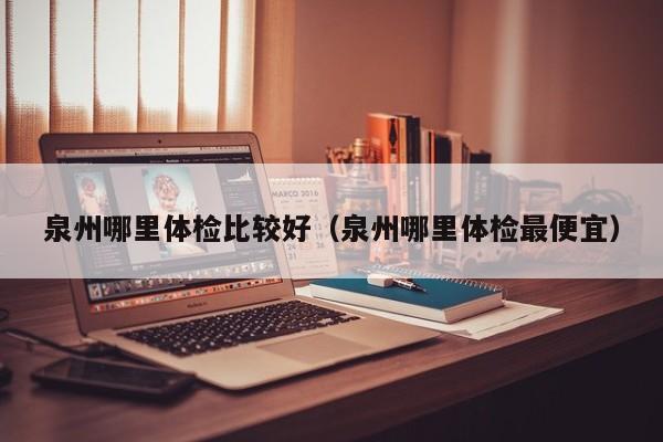 泉州哪里体检比较好(泉州哪里体检最便宜)