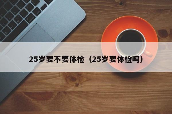 25岁要不要体检(25岁要体检吗)