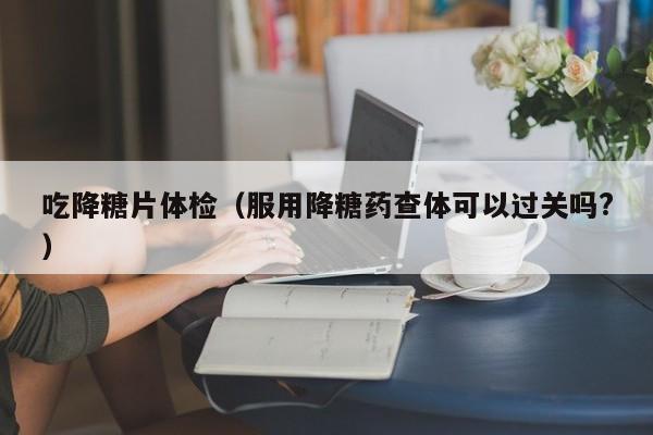 吃降糖片体检（服用降糖药查体可以过关吗?）