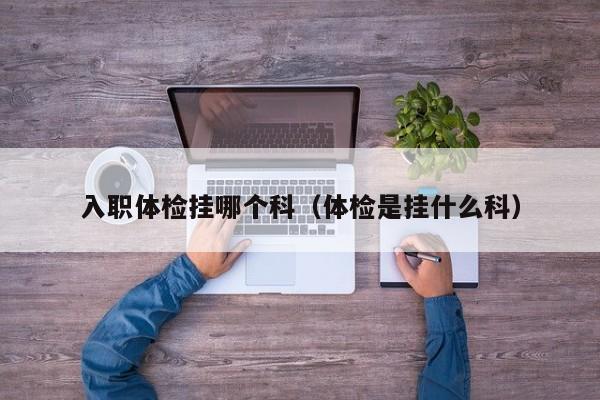 入职体检挂哪个科(体检是挂什么科)