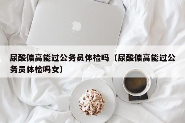 尿酸偏高能过公务员体检吗(尿酸偏高能过公务员体检吗女)
