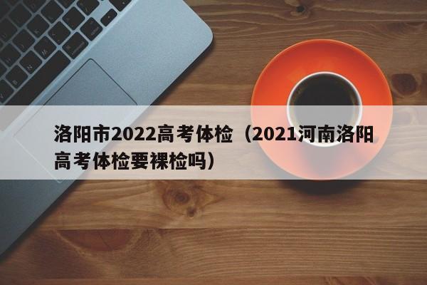 洛阳市2022高考体检（2021河南洛阳高考体检要裸检吗）