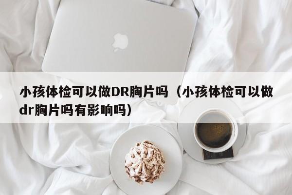 小孩体检可以做DR胸片吗(小孩体检可以做dr胸片吗有影响吗)