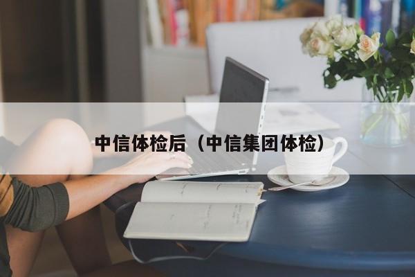 中信体检后(中信集团体检)