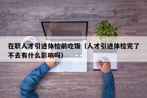 在职人才引进体检前吃饭(人才引进体检完了不去有什么影响吗)