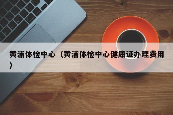 黄浦体检中心(黄浦体检中心健康证办理费用)