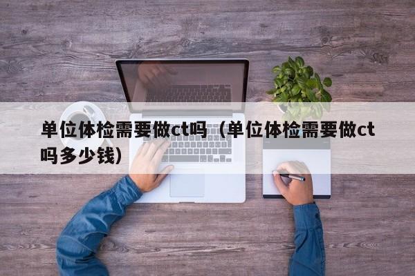 单位体检需要做ct吗（单位体检需要做ct吗多少钱）