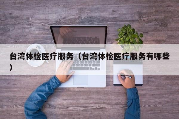 台湾体检医疗服务(台湾体检医疗服务有哪些)