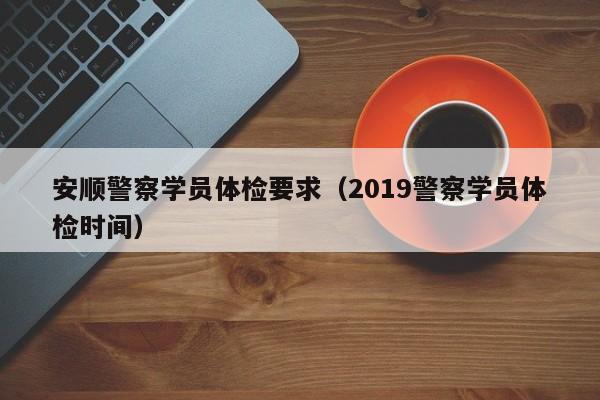 安顺警察学员体检要求（2019警察学员体检时间）