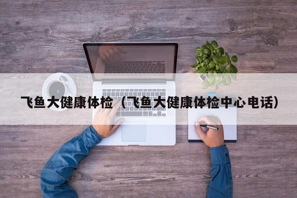 飞鱼大健康体检（飞鱼大健康体检中心电话）