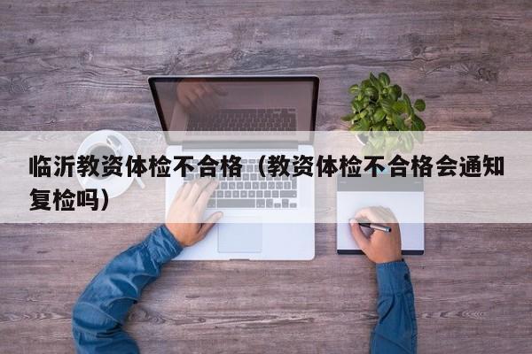 临沂教资体检不合格（教资体检不合格会通知复检吗）