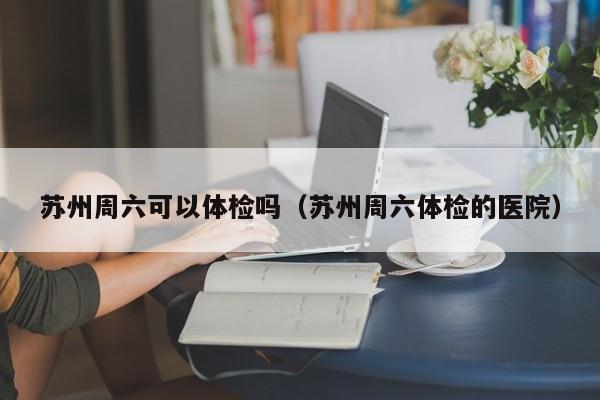 苏州周六可以体检吗（苏州周六体检的医院）