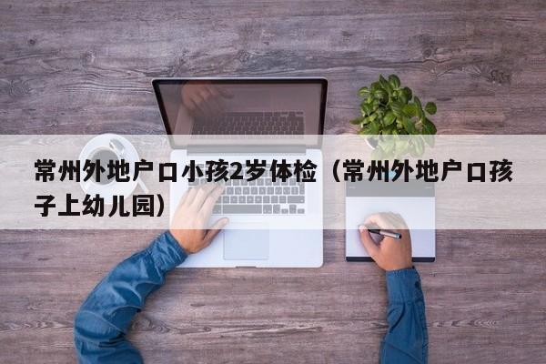 常州外地户口小孩2岁体检（常州外地户口孩子上幼儿园）