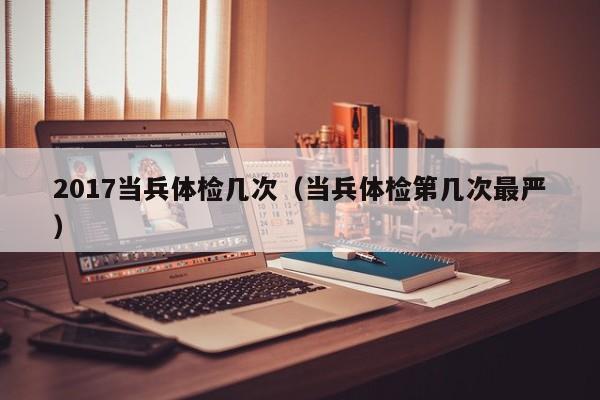 2017当兵体检几次（当兵体检第几次最严）