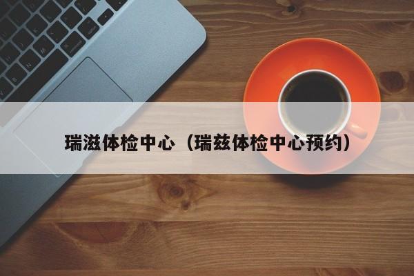 瑞滋体检中心(瑞兹体检中心预约)