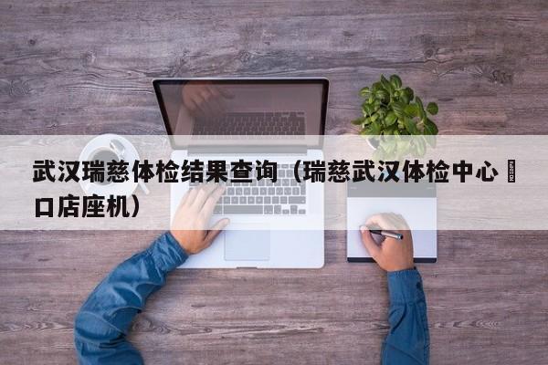 武汉瑞慈体检结果查询（瑞慈武汉体检中心硚口店座机）