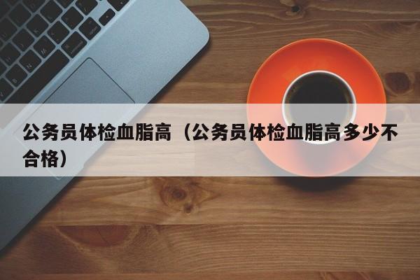 公务员体检血脂高（公务员体检血脂高多少不合格）