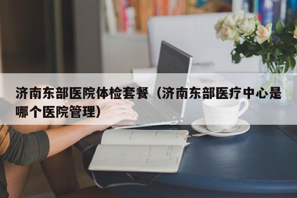 济南东部医院体检套餐（济南东部医疗中心是哪个医院管理）