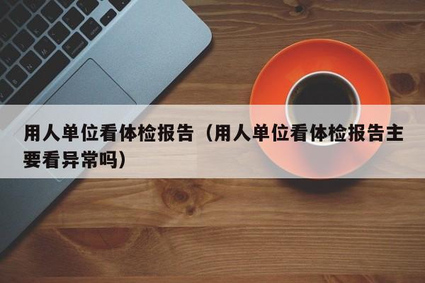 用人单位看体检报告（用人单位看体检报告主要看异常吗）