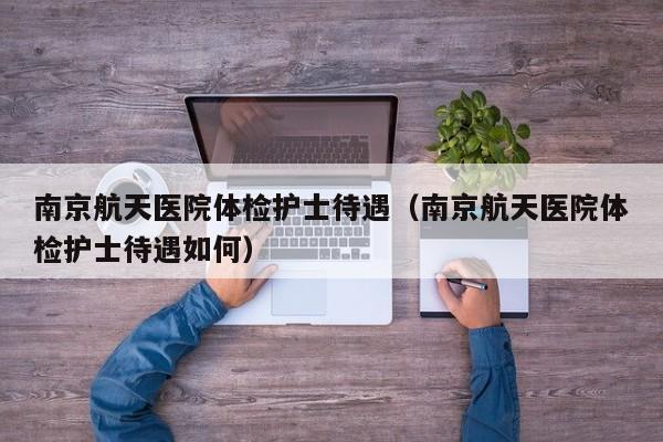 南京航天医院体检护士待遇（南京航天医院体检护士待遇如何）