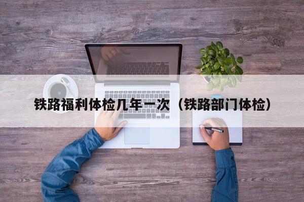 铁路福利体检几年一次(铁路部门体检)