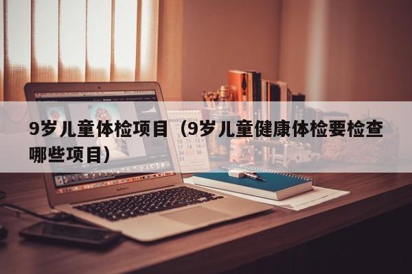 9岁儿童体检项目(9岁儿童健康体检要检查哪些项目)