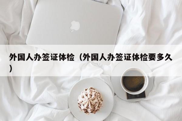 外国人办签证体检(外国人办签证体检要多久)