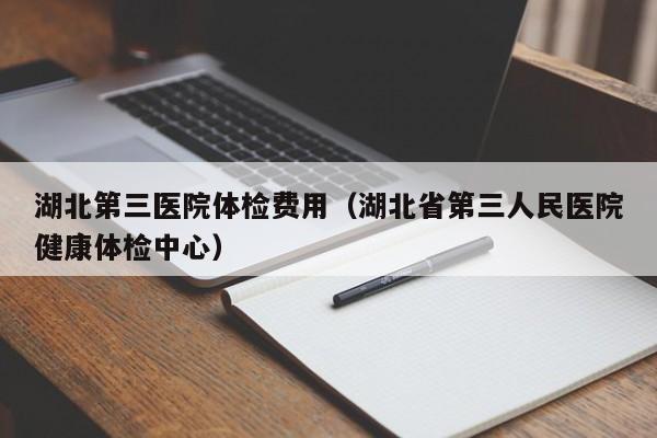 湖北第三医院体检费用(湖北省第三人民医院健康体检中心)