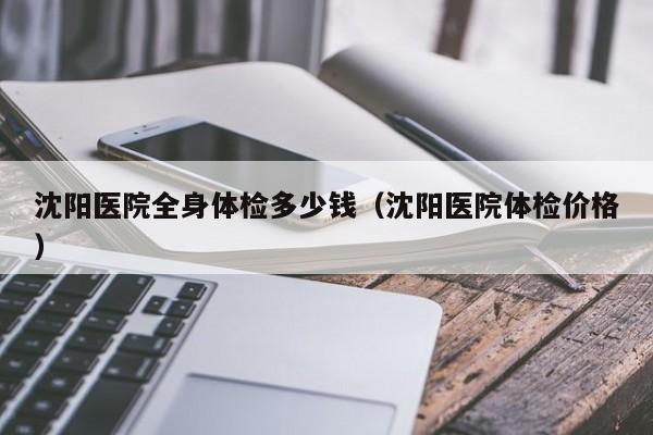 沈阳医院全身体检多少钱（沈阳医院体检价格）