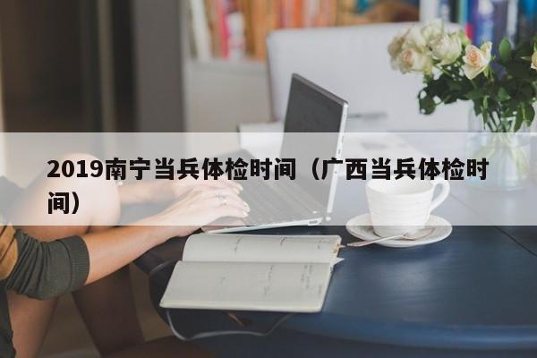 2019南宁当兵体检时间（广西当兵体检时间）