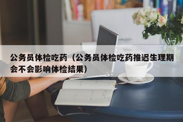 公务员体检吃药（公务员体检吃药推迟生理期会不会影响体检结果）