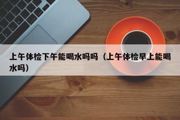 上午体检下午能喝水吗吗（上午体检早上能喝水吗）