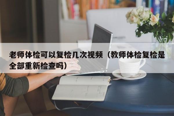 老师体检可以复检几次视频(教师体检复检是全部重新检查吗)