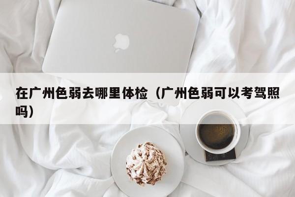 在广州色弱去哪里体检(广州色弱可以考驾照吗)