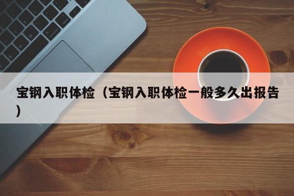 宝钢入职体检(宝钢入职体检一般多久出报告)